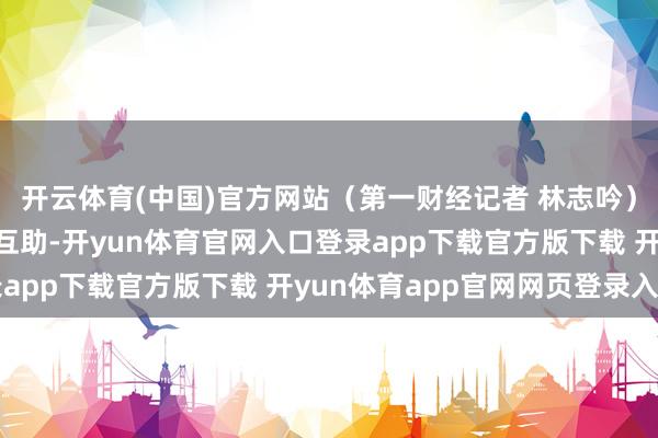 开云体育(中国)官方网站（第一财经记者 林志吟）举报  第一财经告白互助-开yun体育官网入口登录app下载官方版下载 开yun体育app官网网页登录入口