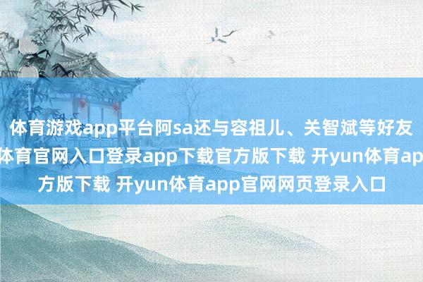 体育游戏app平台阿sa还与容祖儿、关智斌等好友拍了大合照-开yun体育官网入口登录app下载官方版下载 开yun体育app官网网页登录入口