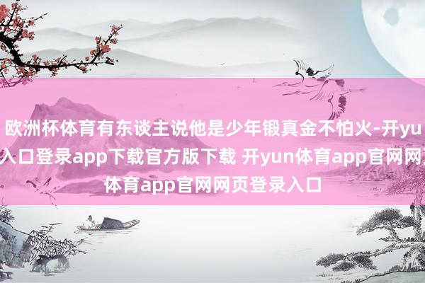 欧洲杯体育有东谈主说他是少年锻真金不怕火-开yun体育官网入口登录app下载官方版下载 开yun体育app官网网页登录入口