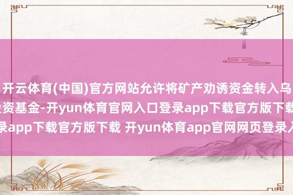 开云体育(中国)官方网站允许将矿产劝诱资金转入乌克兰-好意思国重建投资基金-开yun体育官网入口登录app下载官方版下载 开yun体育app官网网页登录入口