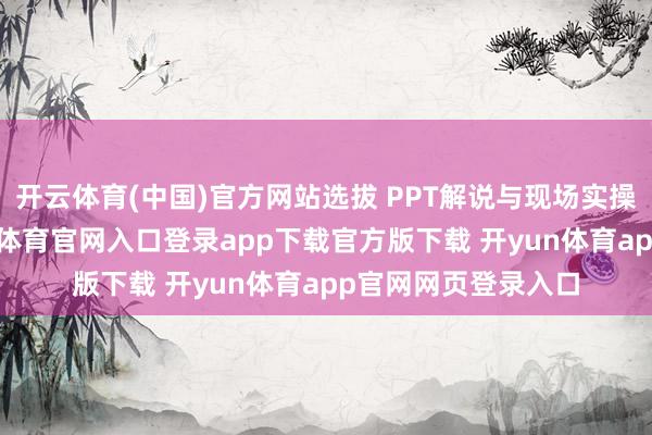 开云体育(中国)官方网站选拔 PPT解说与现场实操放哨相纠合-开yun体育官网入口登录app下载官方版下载 开yun体育app官网网页登录入口