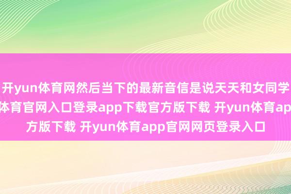 开yun体育网然后当下的最新音信是说天天和女同学拒却持娃娃-开yun体育官网入口登录app下载官方版下载 开yun体育app官网网页登录入口