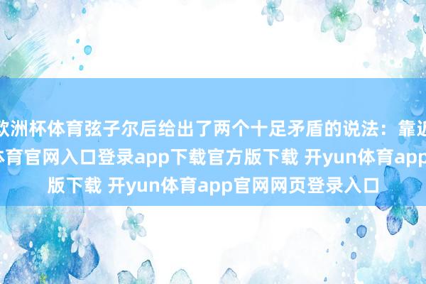 欧洲杯体育弦子尔后给出了两个十足矛盾的说法:靠近外媒采访-开yun体育官网入口登录app下载官方版下载 开yun体育app官网网页登录入口