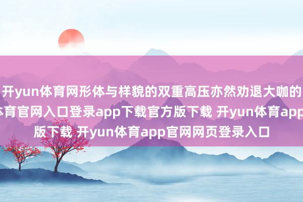 开yun体育网形体与样貌的双重高压亦然劝退大咖的要津身分-开yun体育官网入口登录app下载官方版下载 开yun体育app官网网页登录入口