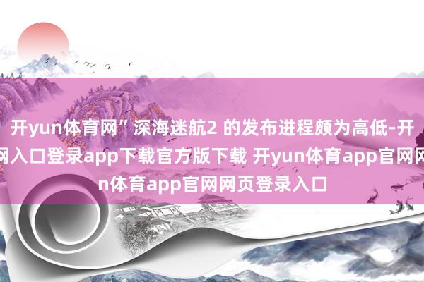 开yun体育网”深海迷航2 的发布进程颇为高低-开yun体育官网入口登录app下载官方版下载 开yun体育app官网网页登录入口