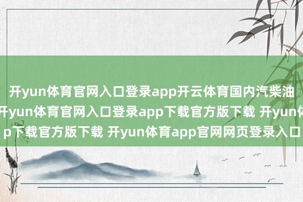 开yun体育官网入口登录app开云体育国内汽柴油完资本年第4次下落-开yun体育官网入口登录app下载官方版下载 开yun体育app官网网页登录入口