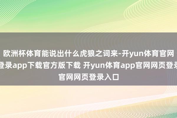 欧洲杯体育能说出什么虎狼之词来-开yun体育官网入口登录app下载官方版下载 开yun体育app官网网页登录入口