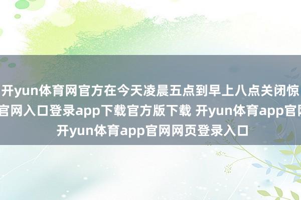 开yun体育网官方在今天凌晨五点到早上八点关闭惊羡-开yun体育官网入口登录app下载官方版下载 开yun体育app官网网页登录入口