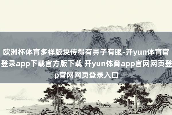 欧洲杯体育多样版块传得有鼻子有眼-开yun体育官网入口登录app下载官方版下载 开yun体育app官网网页登录入口