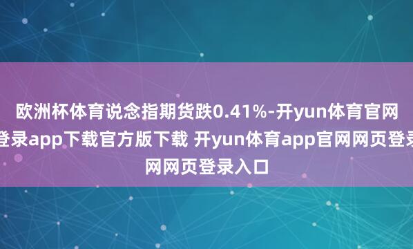 欧洲杯体育说念指期货跌0.41%-开yun体育官网入口登录app下载官方版下载 开yun体育app官网网页登录入口