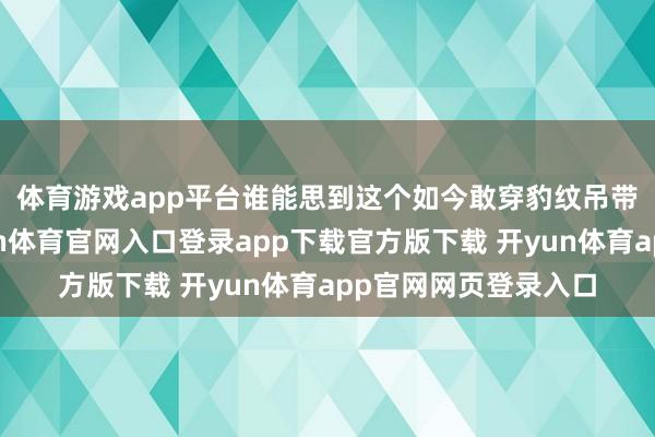 体育游戏app平台 谁能思到这个如今敢穿豹纹吊带拍大片的小姐-开yun体育官网入口登录app下载官方版下载 开yun体育app官网网页登录入口