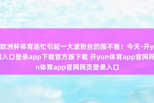 欧洲杯体育连忙引起一大波粉丝的围不雅!今天-开yun体育官网入口登录app下载官方版下载 开yun体育app官网网页登录入口