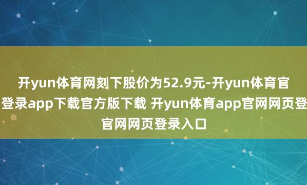 开yun体育网刻下股价为52.9元-开yun体育官网入口登录app下载官方版下载 开yun体育app官网网页登录入口