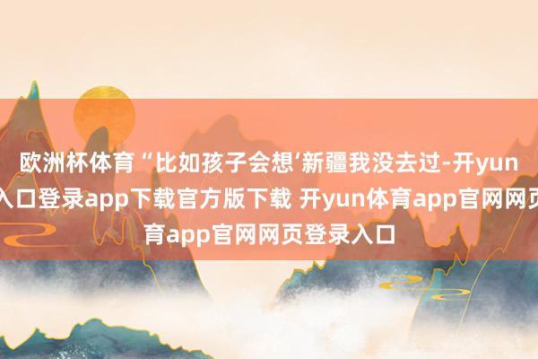 欧洲杯体育“比如孩子会想‘新疆我没去过-开yun体育官网入口登录app下载官方版下载 开yun体育app官网网页登录入口