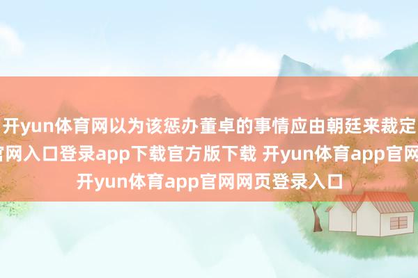 开yun体育网以为该惩办董卓的事情应由朝廷来裁定-开yun体育官网入口登录app下载官方版下载 开yun体育app官网网页登录入口
