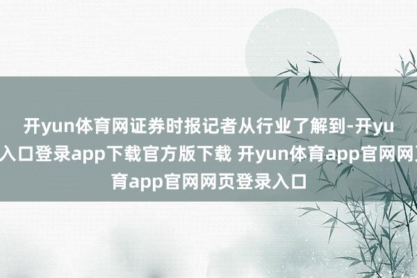 开yun体育网 证券时报记者从行业了解到-开yun体育官网入口登录app下载官方版下载 开yun体育app官网网页登录入口