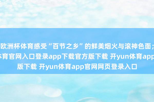 欧洲杯体育感受“百节之乡”的鲜美烟火与滚神色面；以茶相待-开yun体育官网入口登录app下载官方版下载 开yun体育app官网网页登录入口
