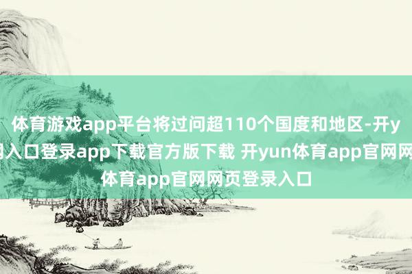体育游戏app平台将过问超110个国度和地区-开yun体育官网入口登录app下载官方版下载 开yun体育app官网网页登录入口
