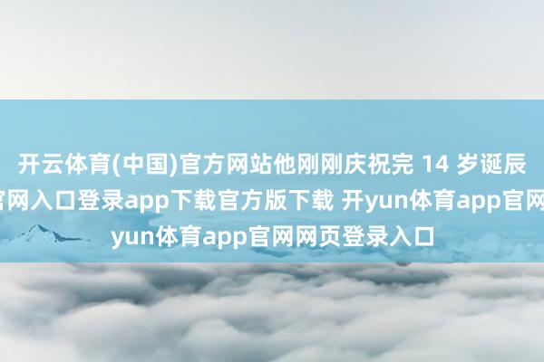 开云体育(中国)官方网站他刚刚庆祝完 14 岁诞辰-开yun体育官网入口登录app下载官方版下载 开yun体育app官网网页登录入口