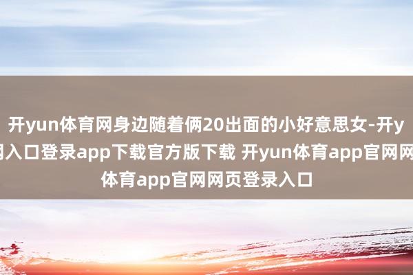 开yun体育网身边随着俩20出面的小好意思女-开yun体育官网入口登录app下载官方版下载 开yun体育app官网网页登录入口