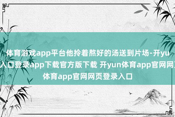 体育游戏app平台他拎着熬好的汤送到片场-开yun体育官网入口登录app下载官方版下载 开yun体育app官网网页登录入口