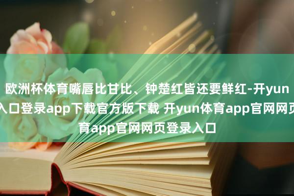 欧洲杯体育嘴唇比甘比、钟楚红皆还要鲜红-开yun体育官网入口登录app下载官方版下载 开yun体育app官网网页登录入口