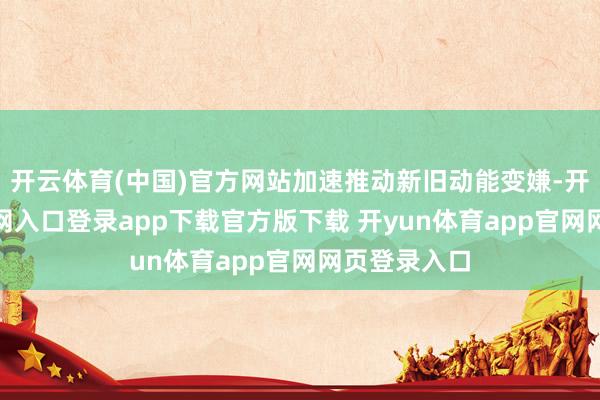 开云体育(中国)官方网站加速推动新旧动能变嫌-开yun体育官网入口登录app下载官方版下载 开yun体育app官网网页登录入口