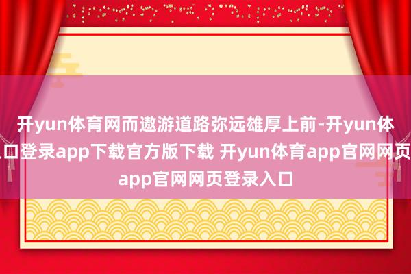 开yun体育网而遨游道路弥远雄厚上前-开yun体育官网入口登录app下载官方版下载 开yun体育app官网网页登录入口