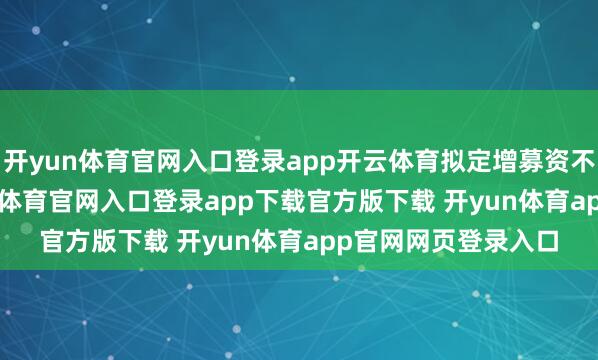开yun体育官网入口登录app开云体育拟定增募资不超9.55亿元-开yun体育官网入口登录app下载官方版下载 开yun体育app官网网页登录入口