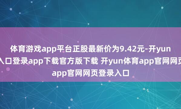 体育游戏app平台正股最新价为9.42元-开yun体育官网入口登录app下载官方版下载 开yun体育app官网网页登录入口