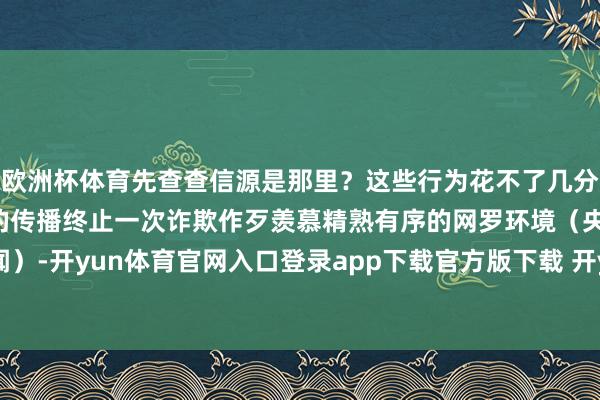 欧洲杯体育先查查信源是那里？这些行为花不了几分钟却可能止住一起谣喙的传播终止一次诈欺作歹羡慕精熟有序的网罗环境（央视新闻）-开yun体育官网入口登录app下载官方版下载 开yun体育app官网网页登录入口