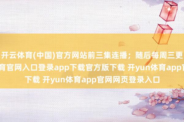 开云体育(中国)官方网站前三集连播；随后每周三更新一集-开yun体育官网入口登录app下载官方版下载 开yun体育app官网网页登录入口