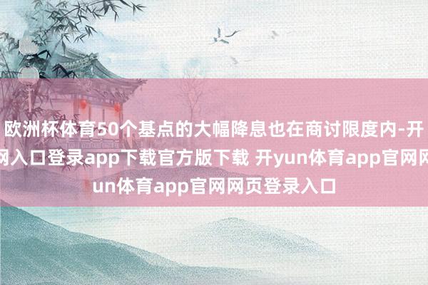 欧洲杯体育50个基点的大幅降息也在商讨限度内-开yun体育官网入口登录app下载官方版下载 开yun体育app官网网页登录入口