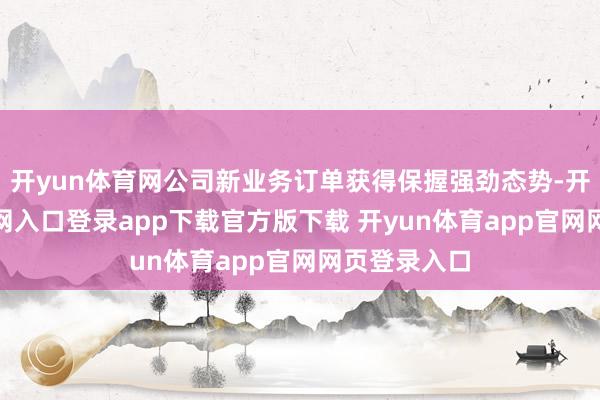 开yun体育网公司新业务订单获得保握强劲态势-开yun体育官网入口登录app下载官方版下载 开yun体育app官网网页登录入口