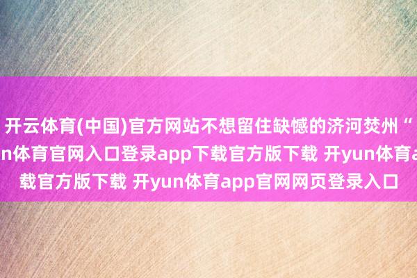 开云体育(中国)官方网站不想留住缺憾的济河焚州“洪荒之力”一词-开yun体育官网入口登录app下载官方版下载 开yun体育app官网网页登录入口