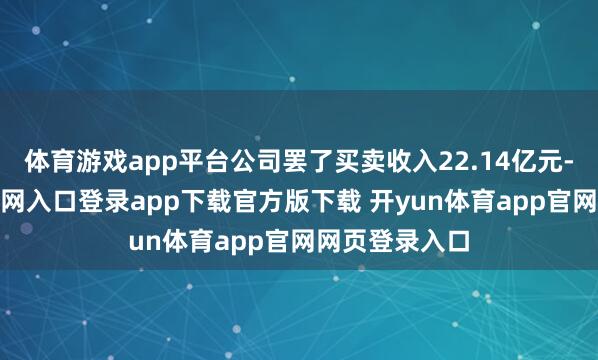 体育游戏app平台公司罢了买卖收入22.14亿元-开yun体育官网入口登录app下载官方版下载 开yun体育app官网网页登录入口
