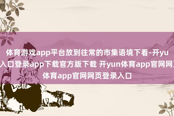 体育游戏app平台放到往常的市集语境下看-开yun体育官网入口登录app下载官方版下载 开yun体育app官网网页登录入口