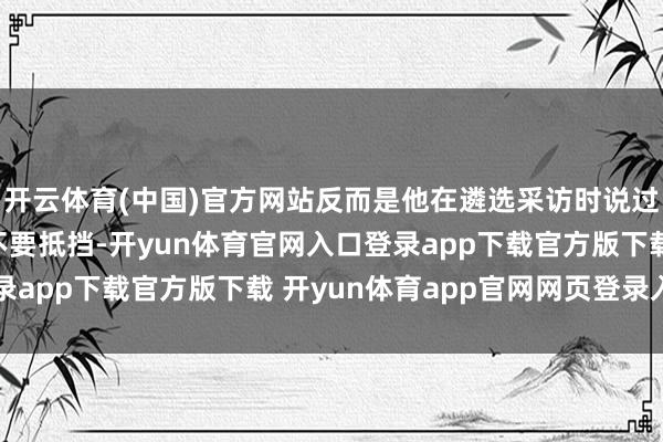 开云体育(中国)官方网站反而是他在遴选采访时说过的一句话“她对我说不要抵挡-开yun体育官网入口登录app下载官方版下载 开yun体育app官网网页登录入口