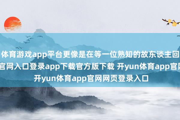 体育游戏app平台更像是在等一位熟知的故东谈主回来-开yun体育官网入口登录app下载官方版下载 开yun体育app官网网页登录入口