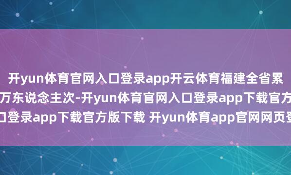 开yun体育官网入口登录app开云体育福建全省累计下千里干部15.43万东说念主次-开yun体育官网入口登录app下载官方版下载 开yun体育app官网网页登录入口