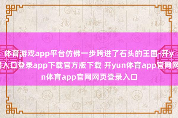 体育游戏app平台仿佛一步跨进了石头的王国-开yun体育官网入口登录app下载官方版下载 开yun体育app官网网页登录入口